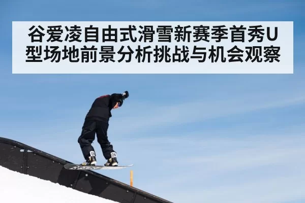 谷爱凌自由式滑雪新赛季首秀U型场地前景分析挑战与机会观察